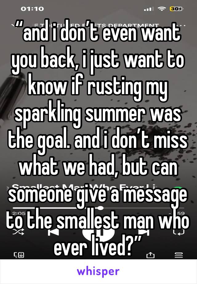 “and i don’t even want you back, i just want to know if rusting my sparkling summer was the goal. and i don’t miss what we had, but can someone give a message to the smallest man who ever lived?”