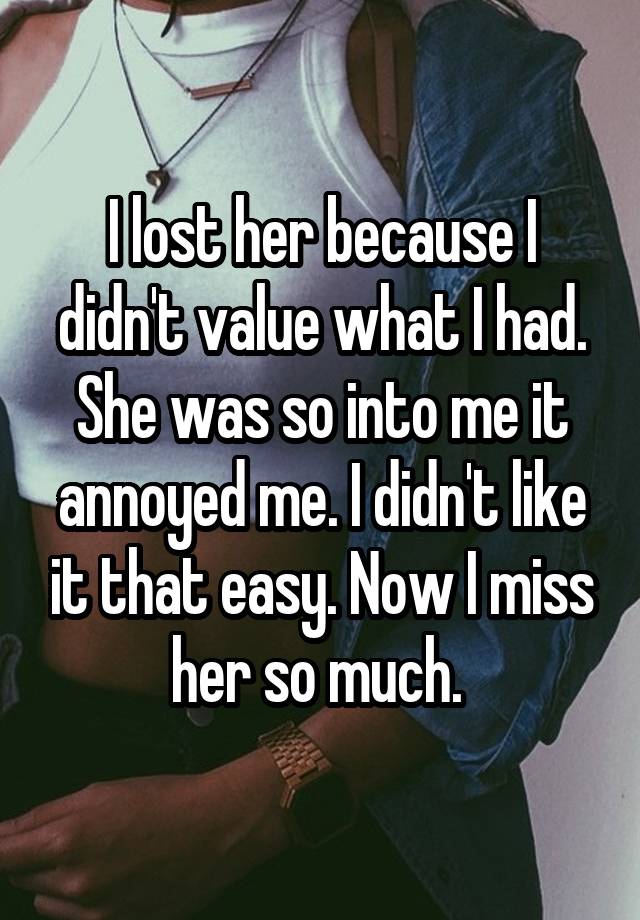 I lost her because I didn't value what I had. She was so into me it annoyed me. I didn't like it that easy. Now I miss her so much. 