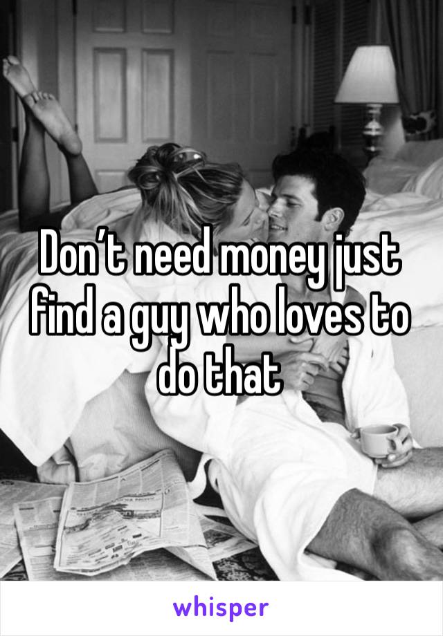 Don’t need money just find a guy who loves to do that 