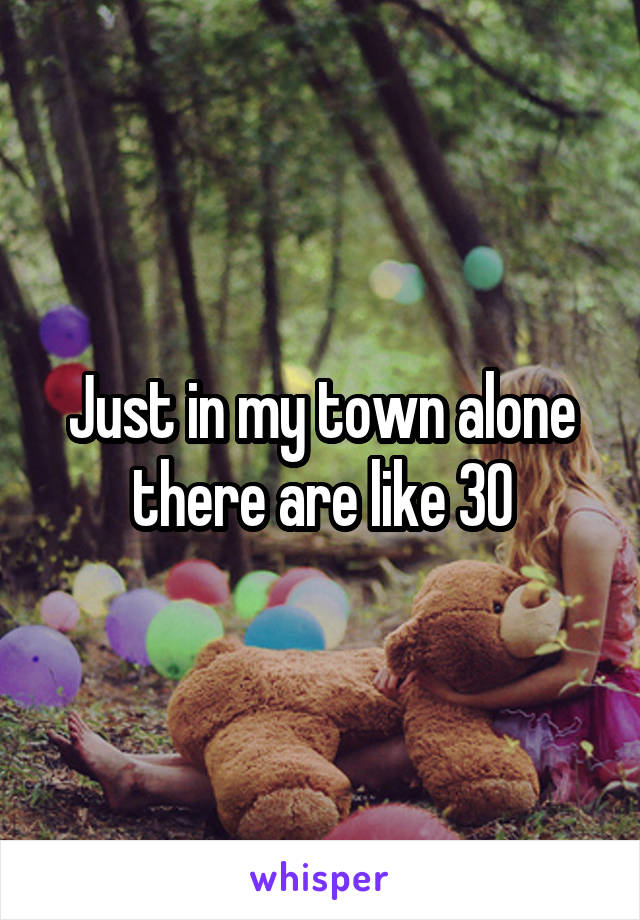 Just in my town alone there are like 30