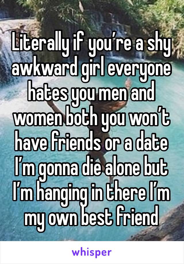 Literally if you’re a shy awkward girl everyone hates you men and women both you won’t have friends or a date I’m gonna die alone but I’m hanging in there I’m my own best friend 