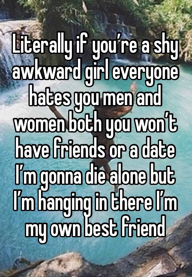 Literally if you’re a shy awkward girl everyone hates you men and women both you won’t have friends or a date I’m gonna die alone but I’m hanging in there I’m my own best friend 