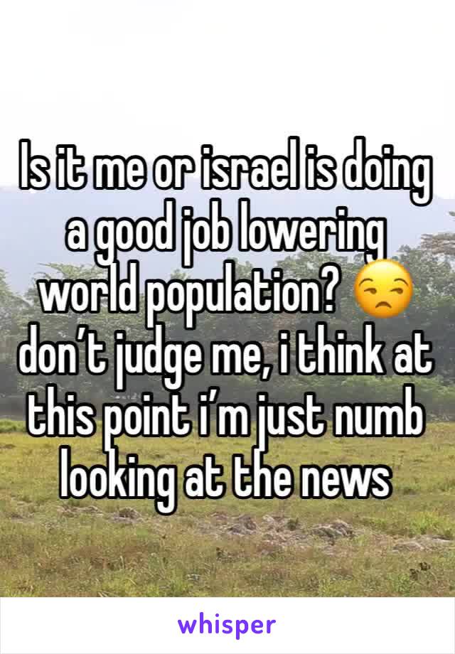 Is it me or israel is doing a good job lowering world population? 😒 don’t judge me, i think at this point i’m just numb looking at the news