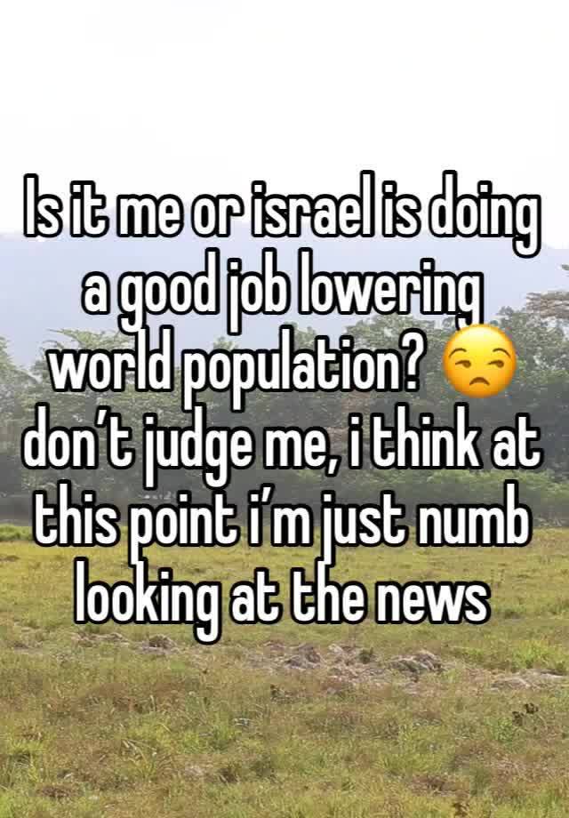 Is it me or israel is doing a good job lowering world population? 😒 don’t judge me, i think at this point i’m just numb looking at the news