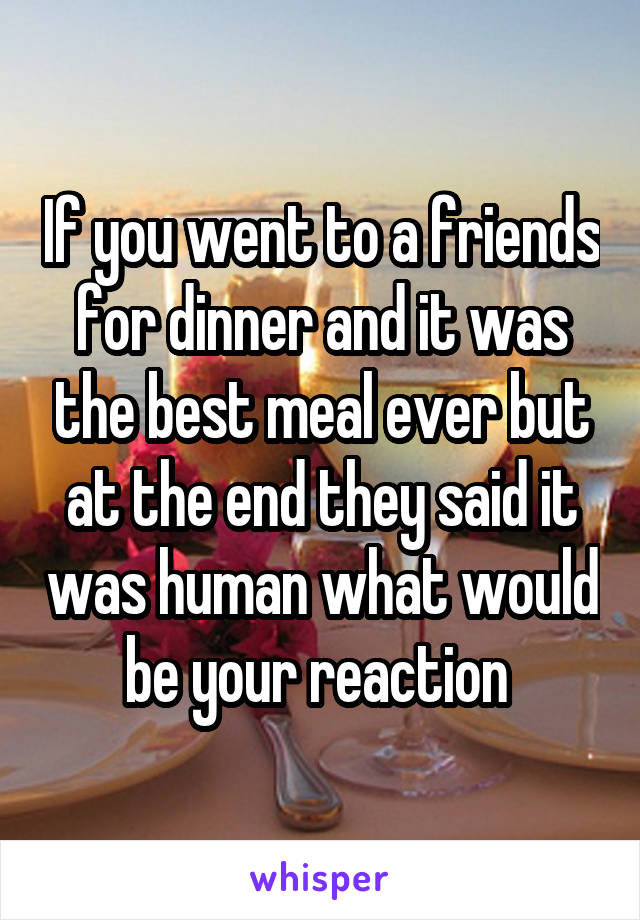 If you went to a friends for dinner and it was the best meal ever but at the end they said it was human what would be your reaction 