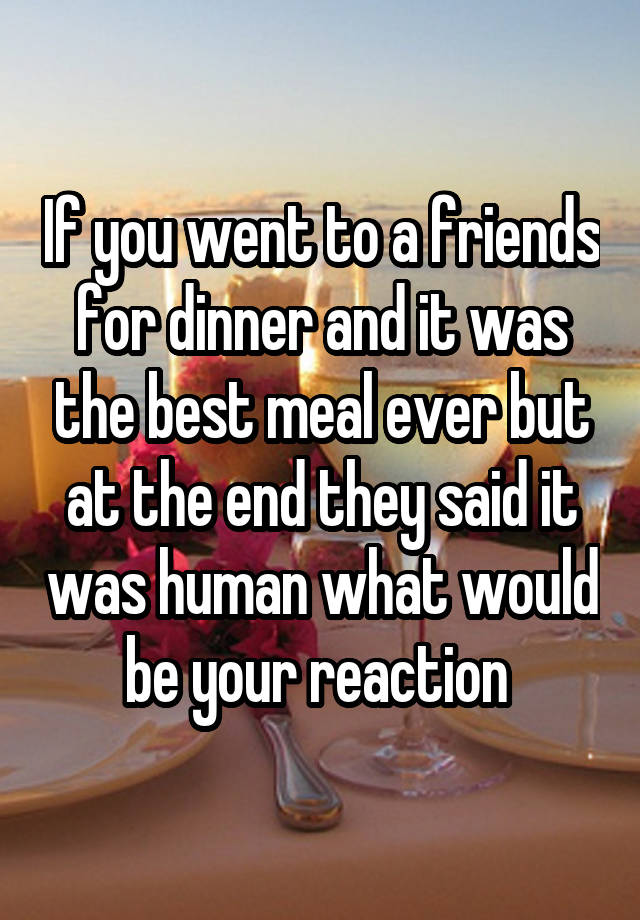 If you went to a friends for dinner and it was the best meal ever but at the end they said it was human what would be your reaction 