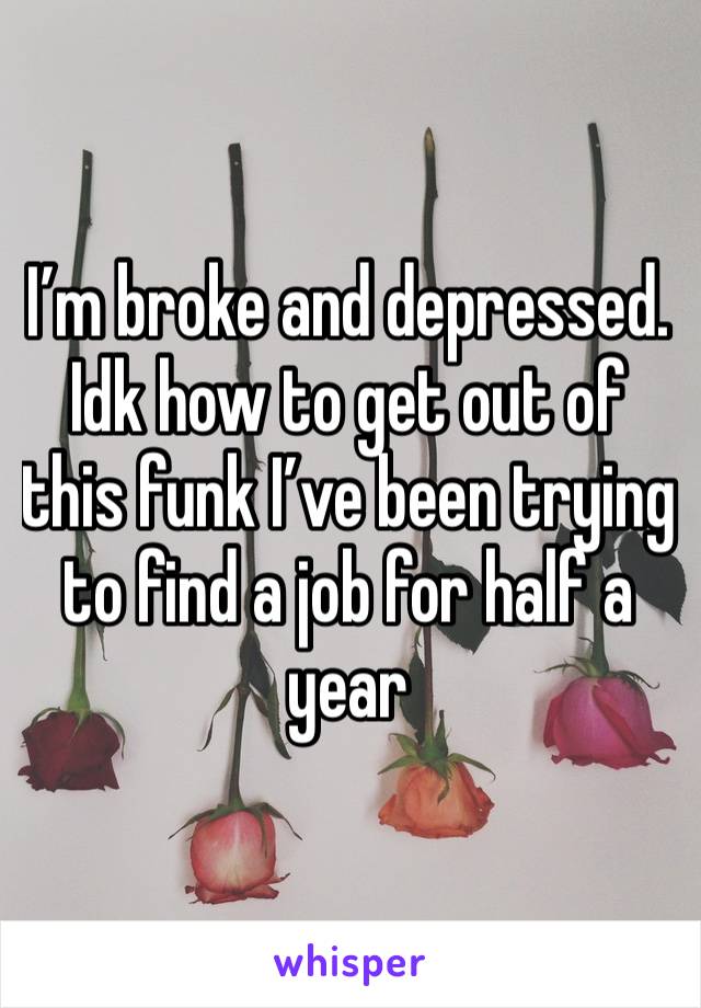 I’m broke and depressed. Idk how to get out of this funk I’ve been trying to find a job for half a year 