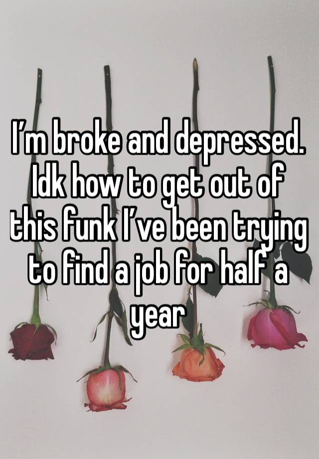 I’m broke and depressed. Idk how to get out of this funk I’ve been trying to find a job for half a year 