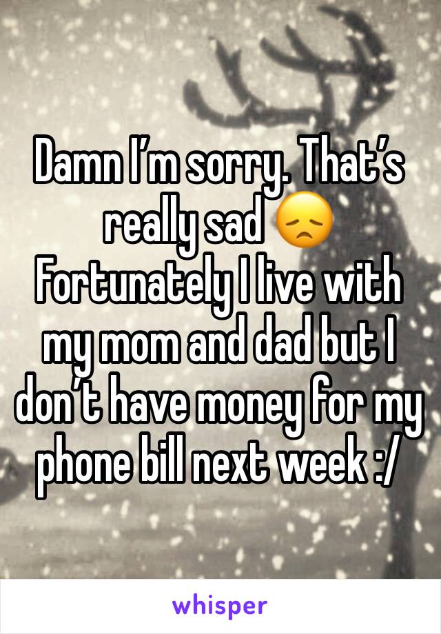 Damn I’m sorry. That’s really sad 😞 Fortunately I live with my mom and dad but I don’t have money for my phone bill next week :/ 