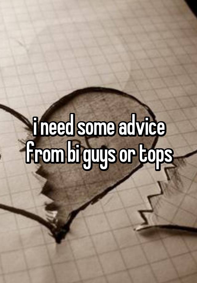 i need some advice from bi guys or tops