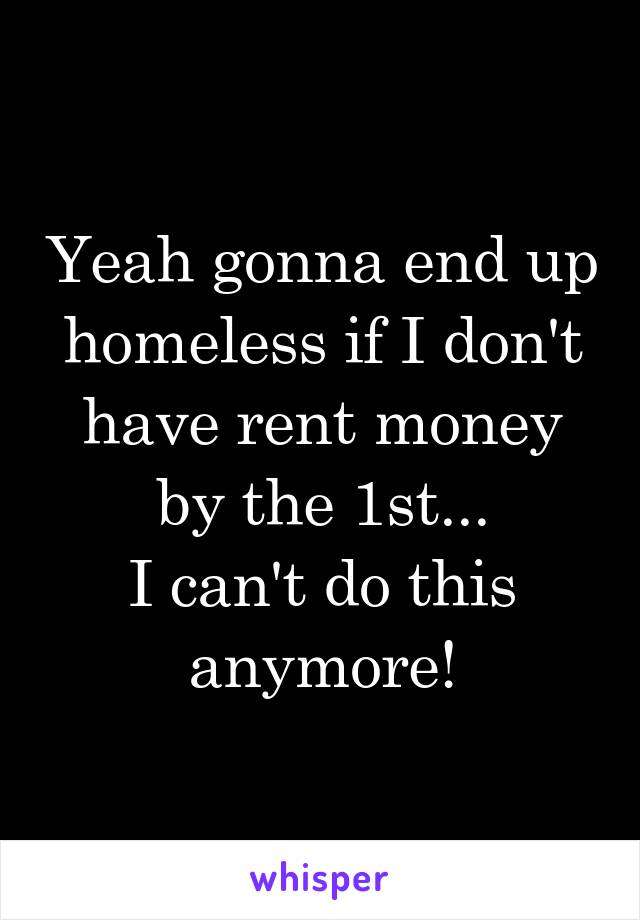 Yeah gonna end up homeless if I don't have rent money by the 1st...
I can't do this anymore!