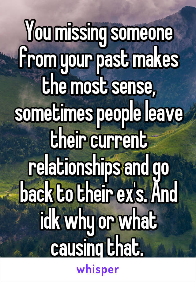 You missing someone from your past makes the most sense, sometimes people leave their current relationships and go back to their ex's. And idk why or what causing that. 