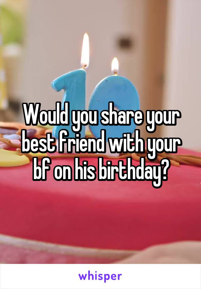 Would you share your best friend with your bf on his birthday?