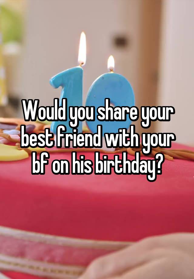 Would you share your best friend with your bf on his birthday?