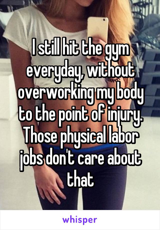 I still hit the gym everyday, without overworking my body to the point of injury. Those physical labor jobs don't care about that