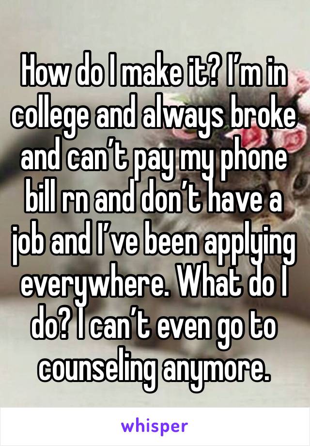 How do I make it? I’m in college and always broke and can’t pay my phone bill rn and don’t have a job and I’ve been applying everywhere. What do I do? I can’t even go to counseling anymore. 