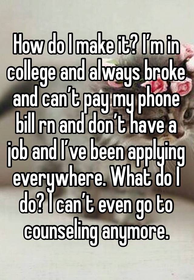 How do I make it? I’m in college and always broke and can’t pay my phone bill rn and don’t have a job and I’ve been applying everywhere. What do I do? I can’t even go to counseling anymore. 