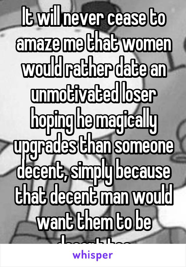 It will never cease to amaze me that women would rather date an unmotivated loser hoping he magically upgrades than someone decent, simply because that decent man would want them to be decent too