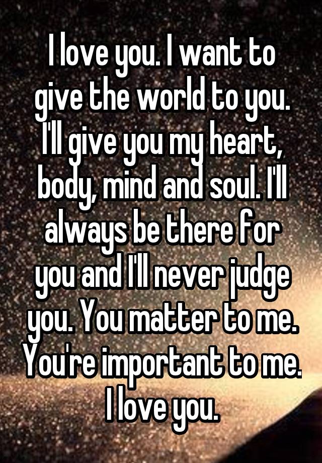 I love you. I want to give the world to you. I'll give you my heart, body, mind and soul. I'll always be there for you and I'll never judge you. You matter to me. You're important to me. I love you.