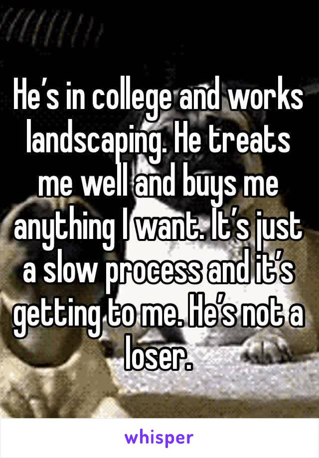 He’s in college and works landscaping. He treats me well and buys me anything I want. It’s just a slow process and it’s getting to me. He’s not a loser. 