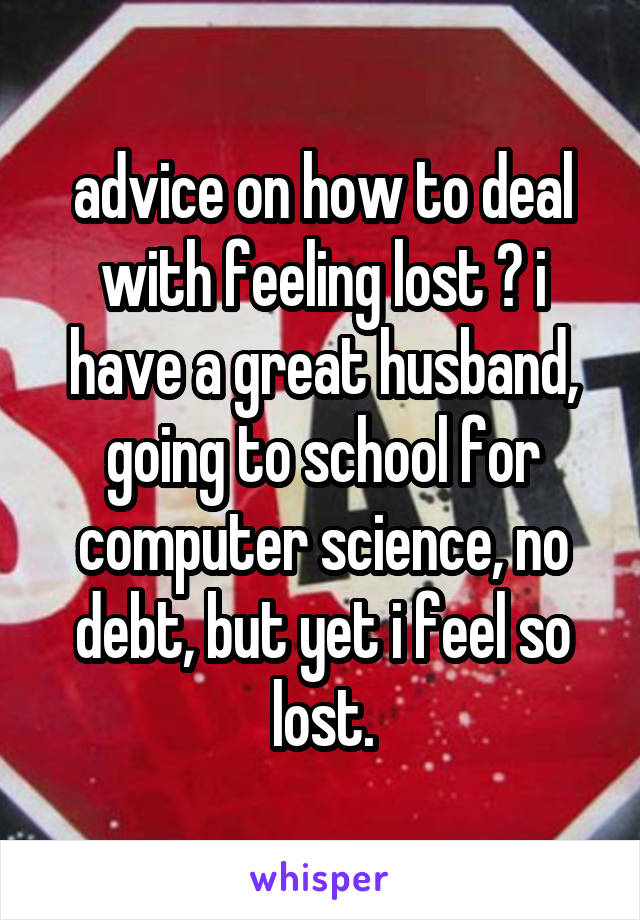 advice on how to deal with feeling lost ? i have a great husband, going to school for computer science, no debt, but yet i feel so lost.