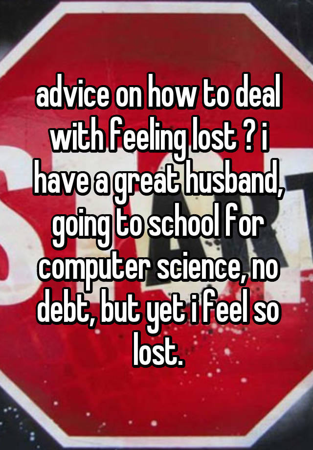 advice on how to deal with feeling lost ? i have a great husband, going to school for computer science, no debt, but yet i feel so lost.