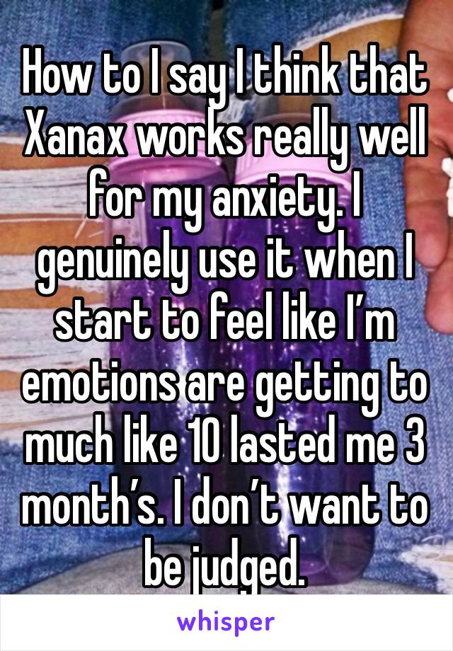 How to I say I think that Xanax works really well for my anxiety. I genuinely use it when I start to feel like I’m emotions are getting to much like 10 lasted me 3 month’s. I don’t want to be judged. 