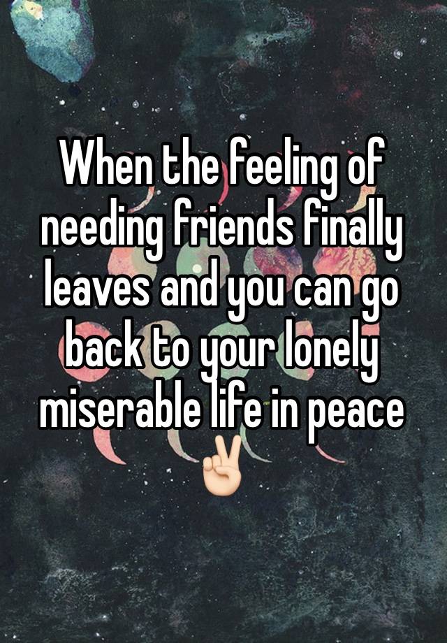 When the feeling of needing friends finally leaves and you can go back to your lonely miserable life in peace ✌🏻 