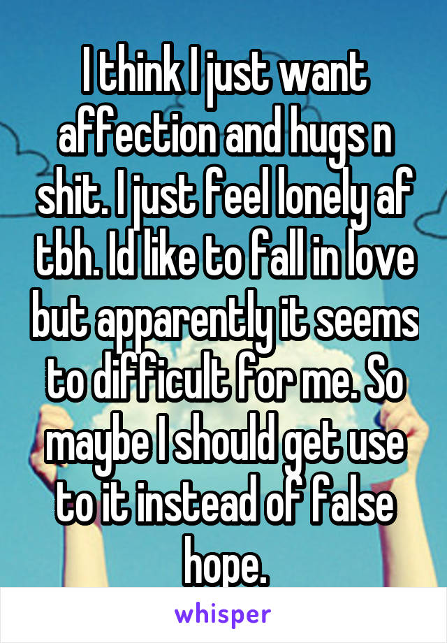 I think I just want affection and hugs n shit. I just feel lonely af tbh. Id like to fall in love but apparently it seems to difficult for me. So maybe I should get use to it instead of false hope.