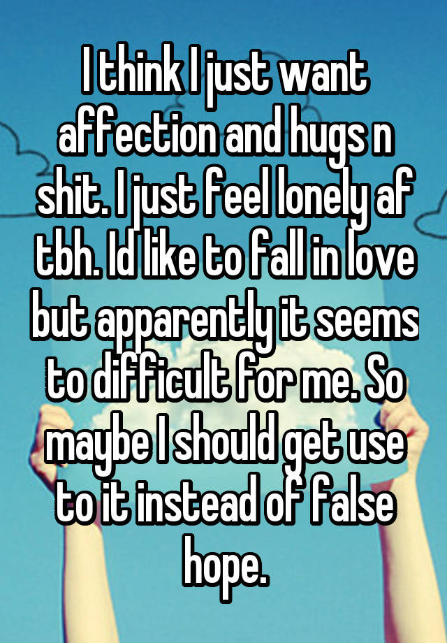 I think I just want affection and hugs n shit. I just feel lonely af tbh. Id like to fall in love but apparently it seems to difficult for me. So maybe I should get use to it instead of false hope.