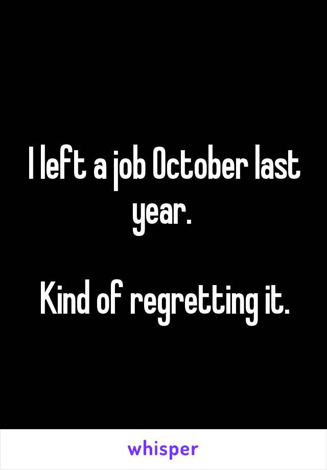 I left a job October last year. 

Kind of regretting it.