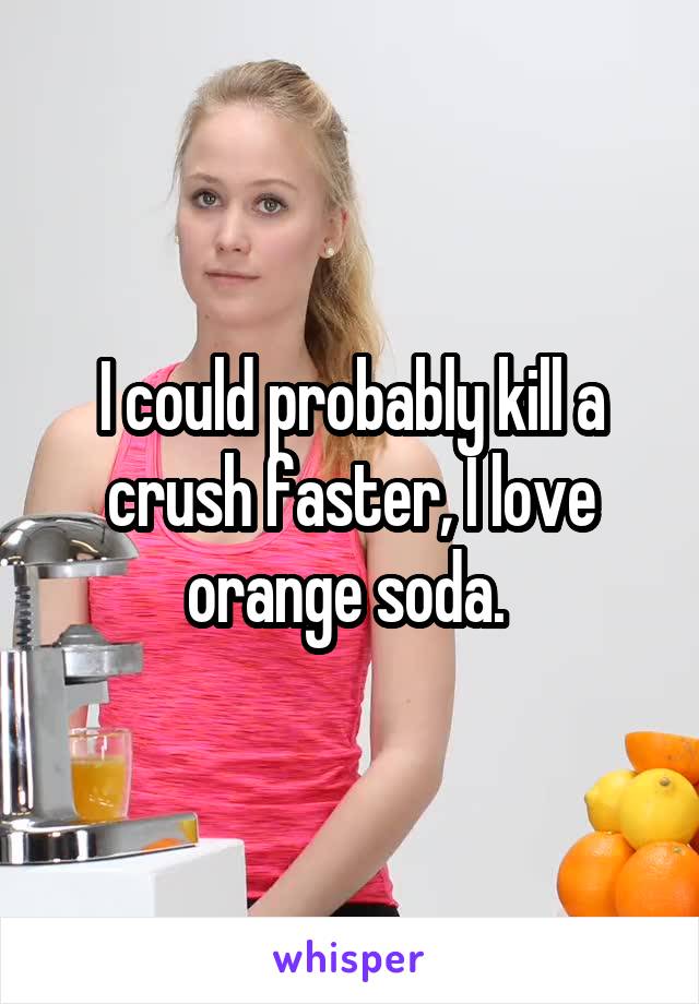 I could probably kill a crush faster, I love orange soda. 