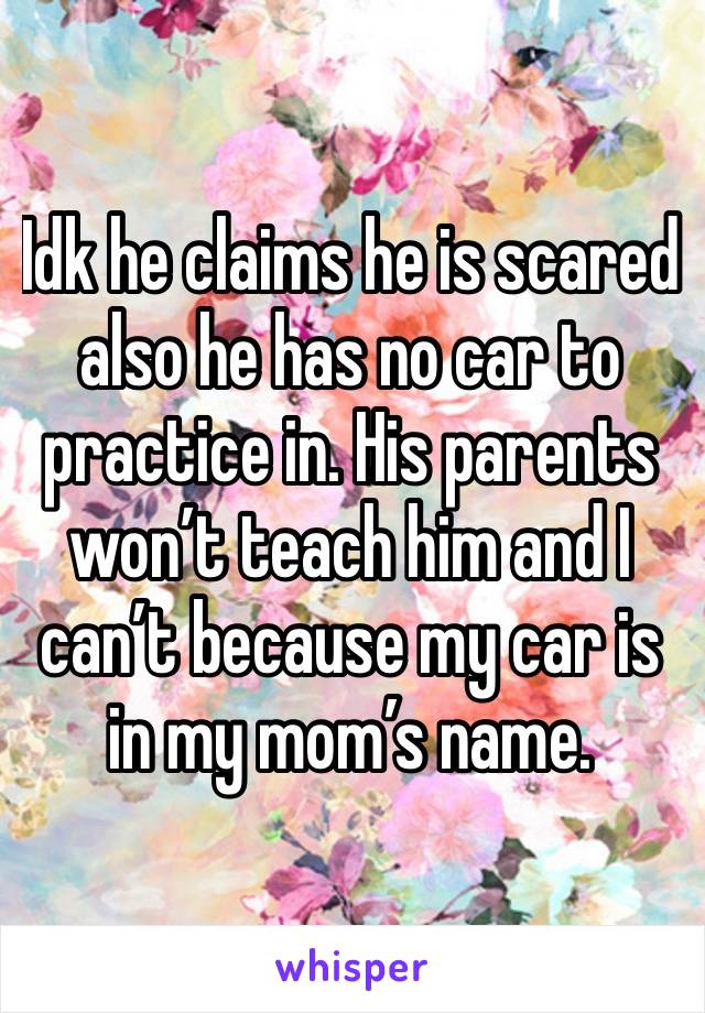 Idk he claims he is scared also he has no car to practice in. His parents won’t teach him and I can’t because my car is in my mom’s name.