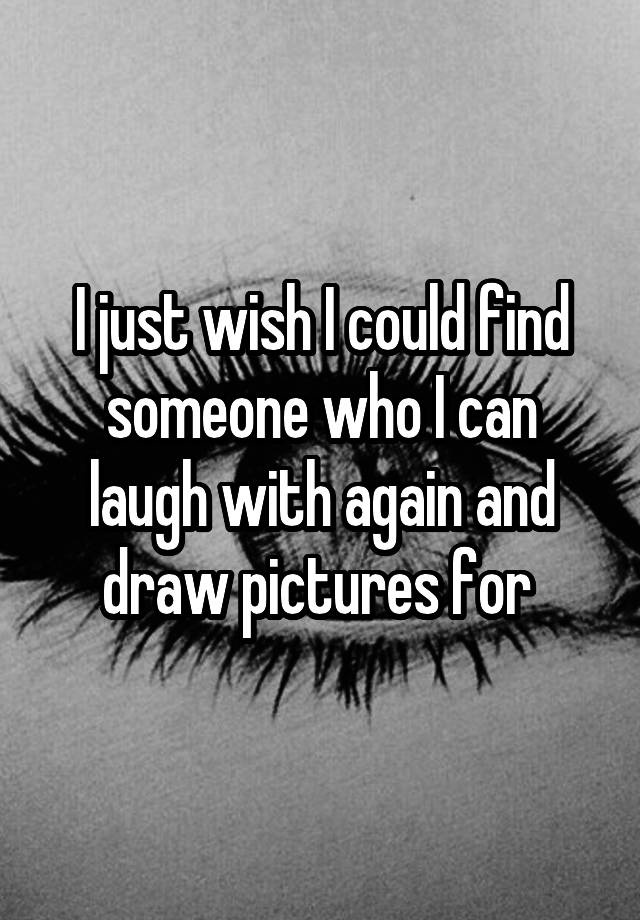 I just wish I could find someone who I can laugh with again and draw pictures for 