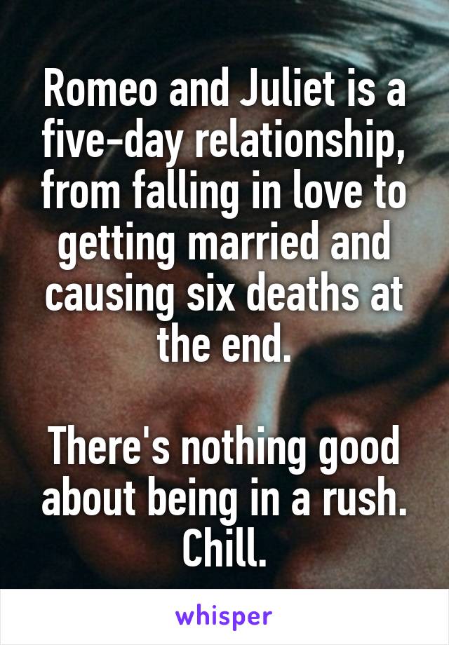 Romeo and Juliet is a five-day relationship, from falling in love to getting married and causing six deaths at the end.

There's nothing good about being in a rush. Chill.