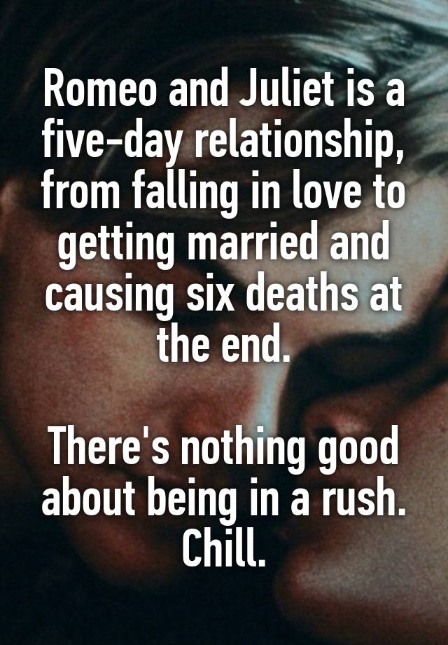 Romeo and Juliet is a five-day relationship, from falling in love to getting married and causing six deaths at the end.

There's nothing good about being in a rush. Chill.