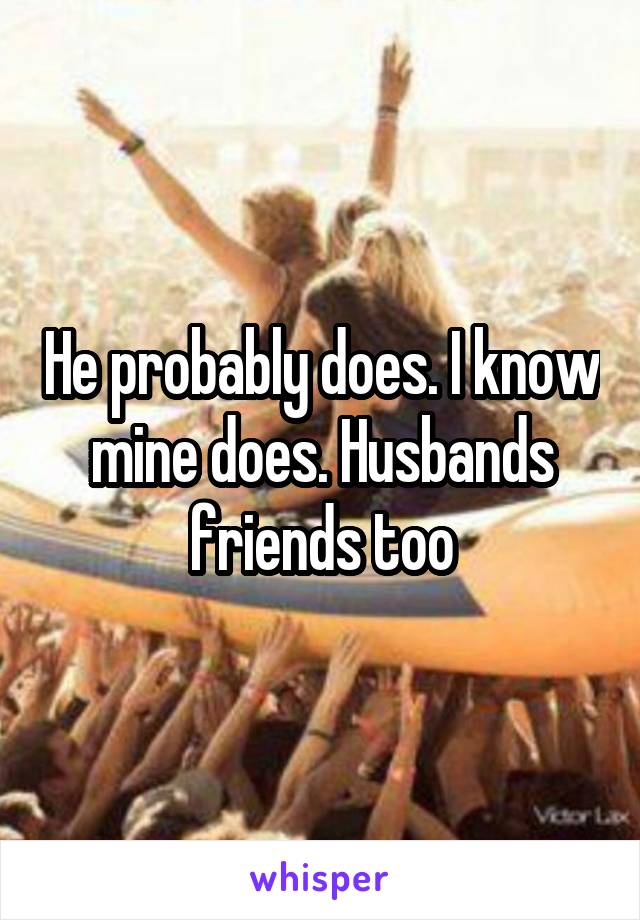 He probably does. I know mine does. Husbands friends too