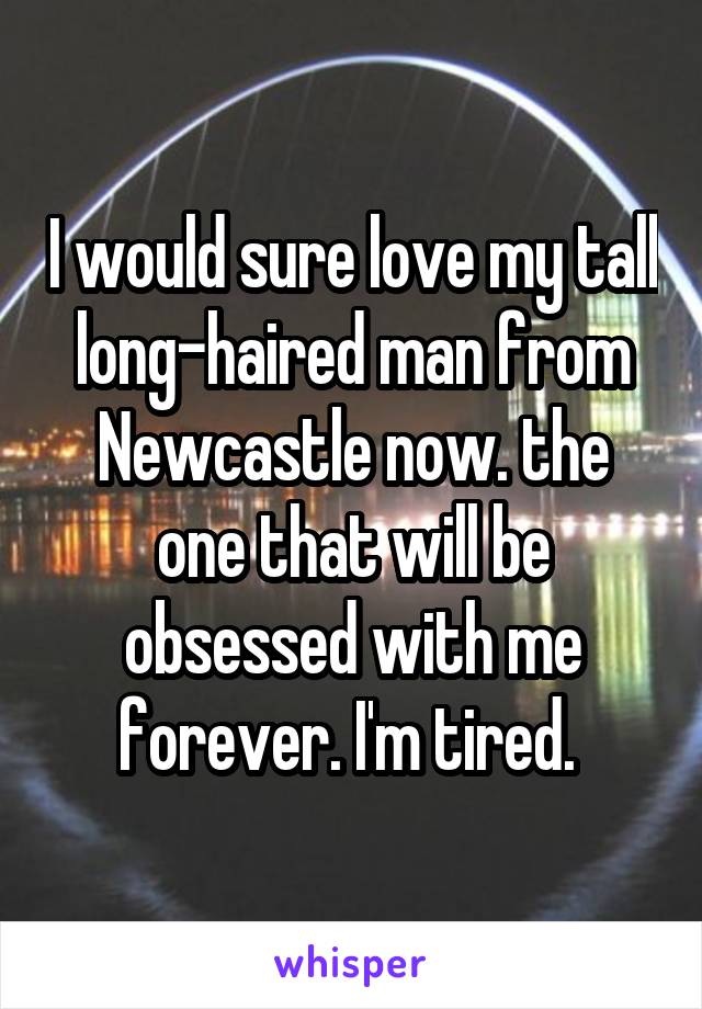 I would sure love my tall long-haired man from Newcastle now. the one that will be obsessed with me forever. I'm tired. 