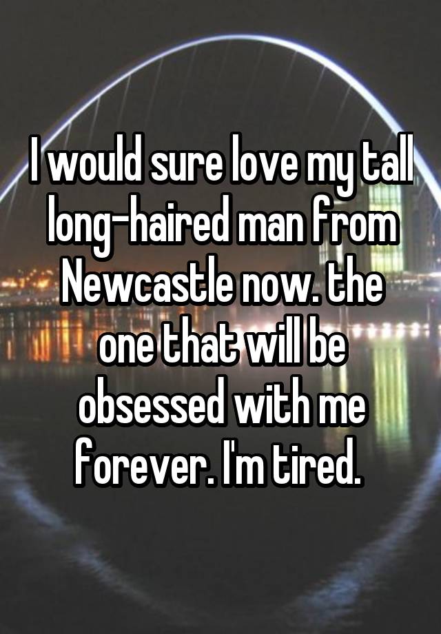 I would sure love my tall long-haired man from Newcastle now. the one that will be obsessed with me forever. I'm tired. 