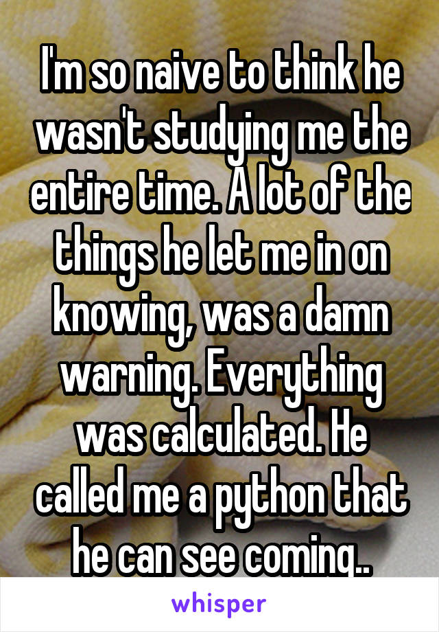 I'm so naive to think he wasn't studying me the entire time. A lot of the things he let me in on knowing, was a damn warning. Everything was calculated. He called me a python that he can see coming..