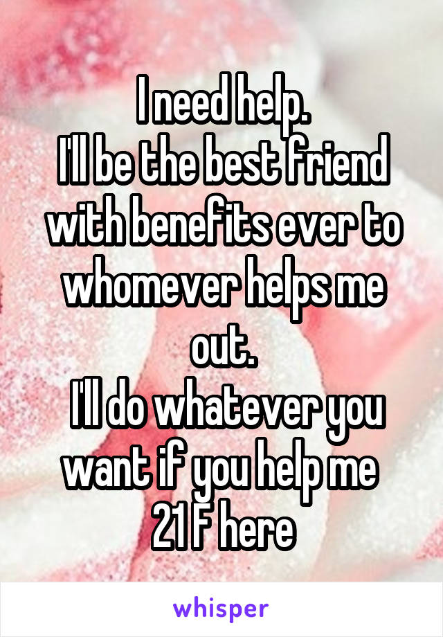 I need help.
I'll be the best friend with benefits ever to whomever helps me out.
 I'll do whatever you want if you help me 
21 F here