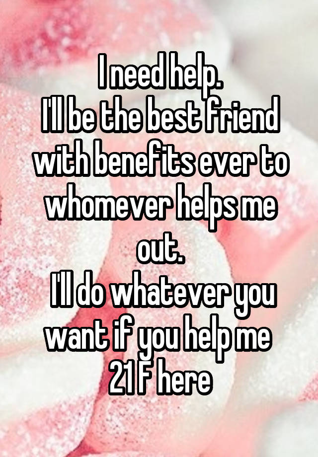 I need help.
I'll be the best friend with benefits ever to whomever helps me out.
 I'll do whatever you want if you help me 
21 F here