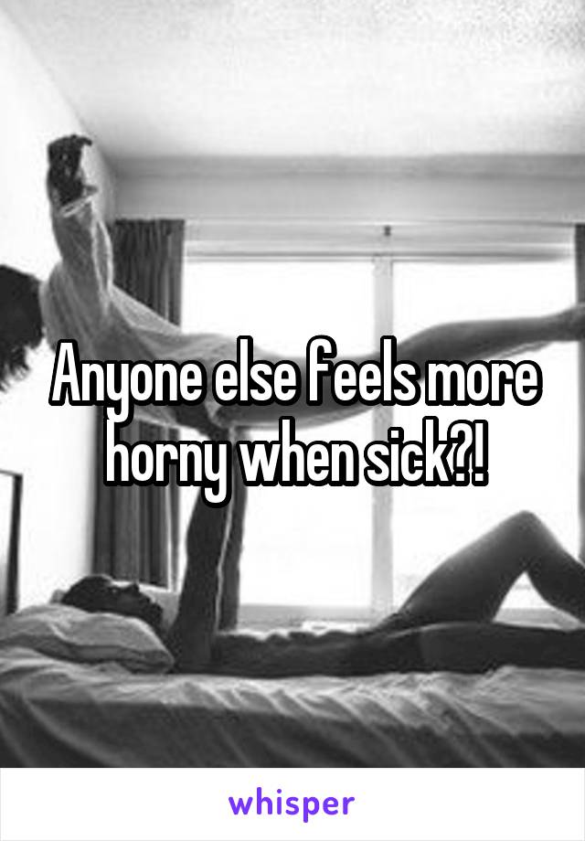 Anyone else feels more horny when sick?!