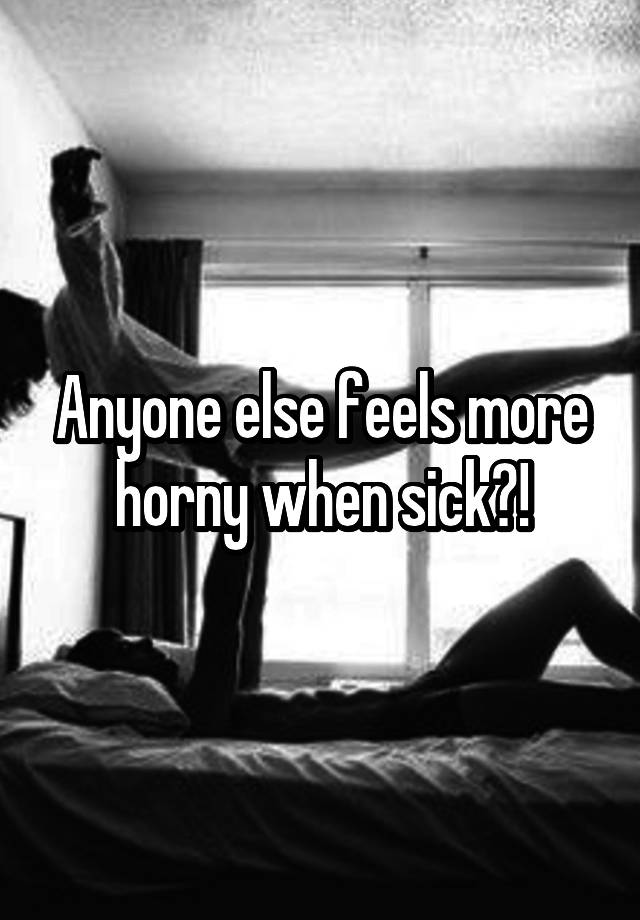 Anyone else feels more horny when sick?!