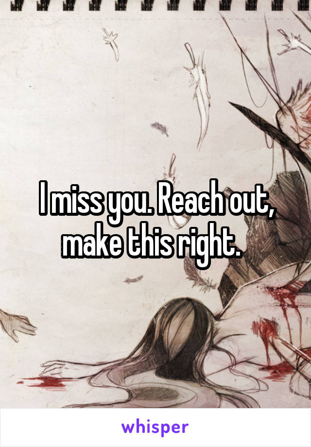 I miss you. Reach out, make this right.  