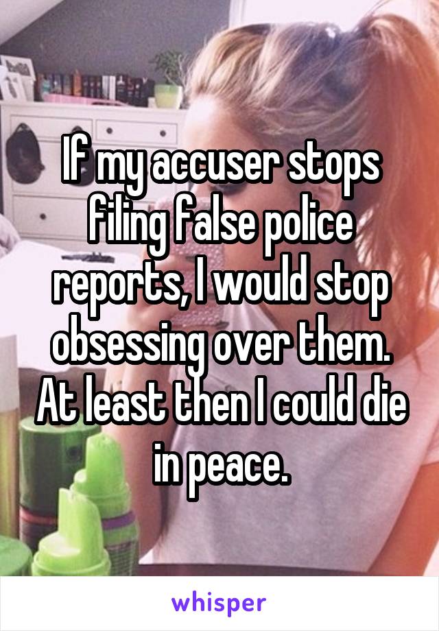 If my accuser stops filing false police reports, I would stop obsessing over them. At least then I could die in peace.