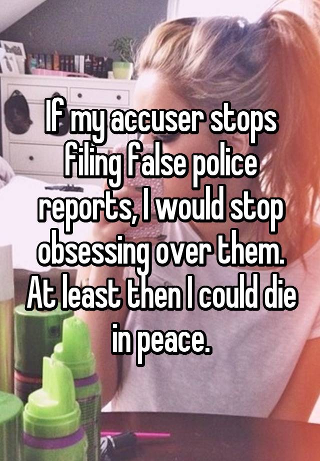 If my accuser stops filing false police reports, I would stop obsessing over them. At least then I could die in peace.