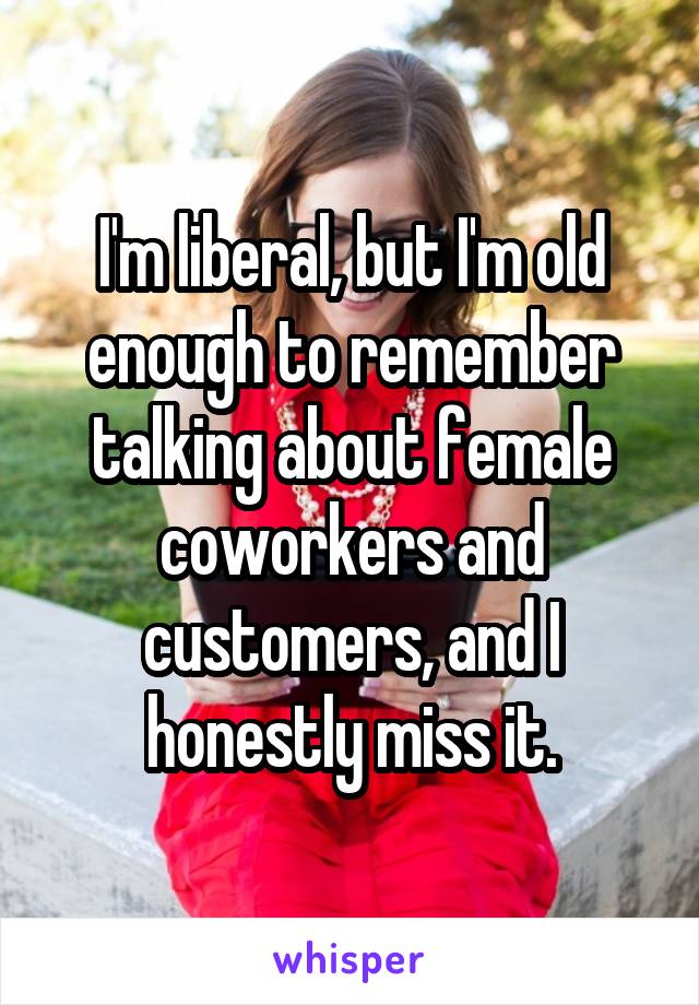 I'm liberal, but I'm old enough to remember talking about female coworkers and customers, and I honestly miss it.