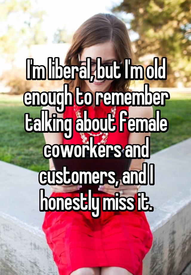 I'm liberal, but I'm old enough to remember talking about female coworkers and customers, and I honestly miss it.