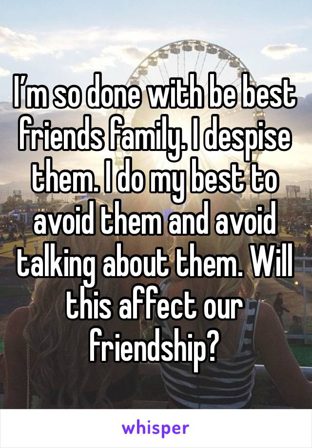 I’m so done with be best friends family. I despise them. I do my best to avoid them and avoid talking about them. Will this affect our friendship? 